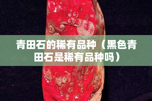 青田石的稀有品種（黑色青田石是稀有品種嗎）