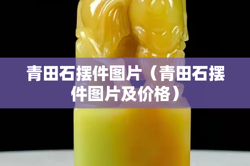 青田石擺件圖片（青田石擺件圖片及價格）
