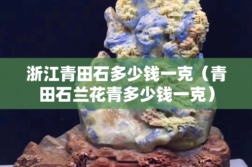 浙江青田石多少錢(qián)一克（青田石蘭花青多少錢(qián)一克）