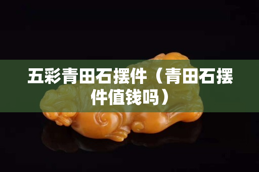 五彩青田石擺件（青田石擺件值錢嗎）