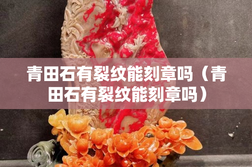 青田石有裂紋能刻章嗎（青田石有裂紋能刻章嗎）