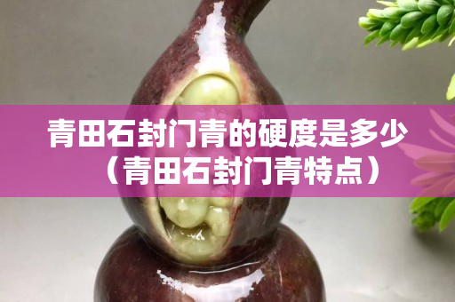 青田石封門青的硬度是多少（青田石封門青特點）