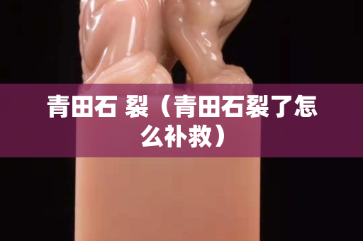 青田石 裂（青田石裂了怎么補救）