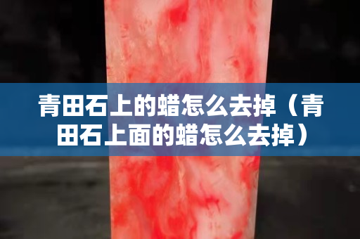 青田石上的蠟怎么去掉（青田石上面的蠟怎么去掉）