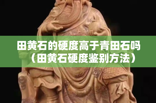 田黃石的硬度高于青田石嗎（田黃石硬度鑒別方法）