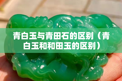 青白玉與青田石的區(qū)別（青白玉和和田玉的區(qū)別）