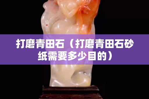 打磨青田石（打磨青田石砂紙需要多少目的）