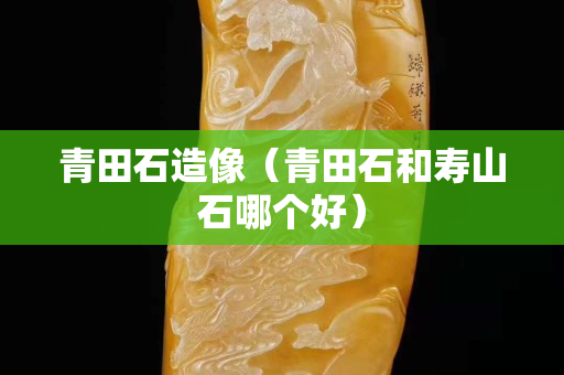 青田石造像（青田石和壽山石哪個好）