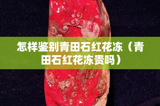 怎樣鑒別青田石紅花凍（青田石紅花凍貴嗎）