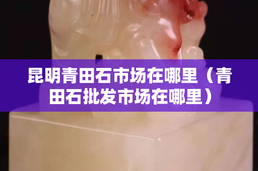 昆明青田石市場在哪里（青田石批發市場在哪里）