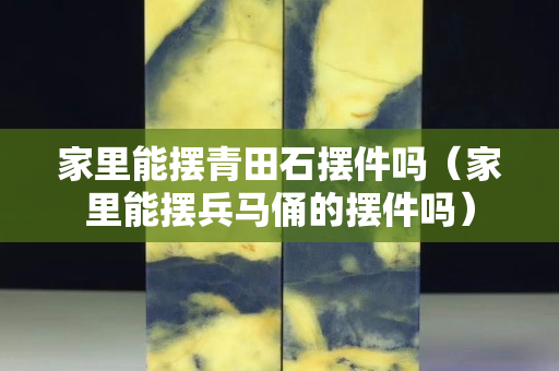 家里能擺青田石擺件嗎（家里能擺兵馬俑的擺件嗎）