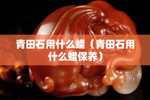 青田石用什么蠟（青田石用什么蠟保養）
