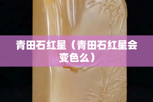 青田石紅星（青田石紅星會(huì)變色么）