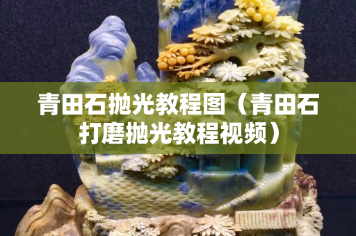 青田石拋光教程圖（青田石打磨拋光教程視頻）