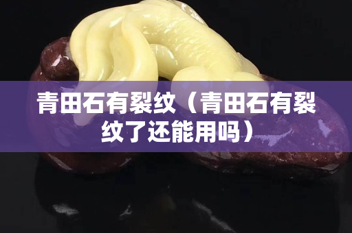 青田石有裂紋（青田石有裂紋了還能用嗎）