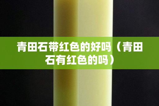 青田石帶紅色的好嗎（青田石有紅色的嗎）