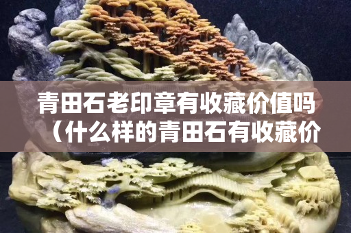 青田石老印章有收藏價值嗎（什么樣的青田石有收藏價值）