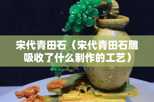 宋代青田石（宋代青田石雕吸收了什么制作的工藝）