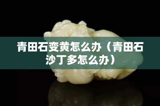 青田石變黃怎么辦（青田石沙丁多怎么辦）