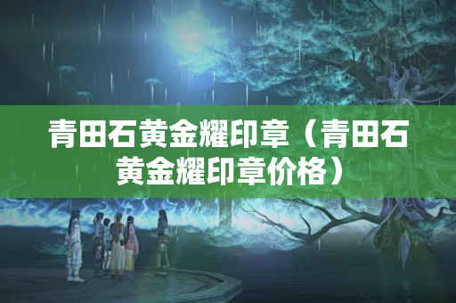 青田石黃金耀印章（青田石黃金耀印章價格）