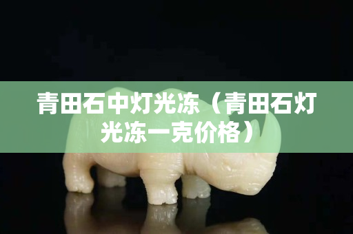 青田石中燈光凍（青田石燈光凍一克價格）