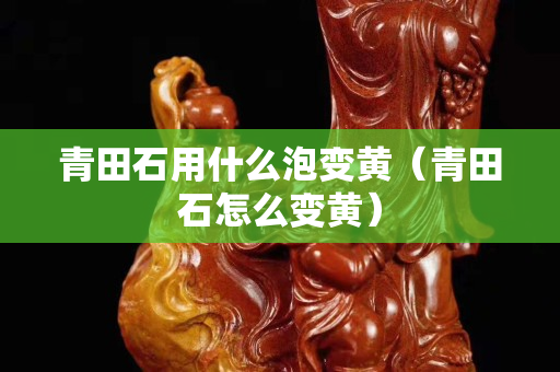 青田石用什么泡變黃（青田石怎么變黃）
