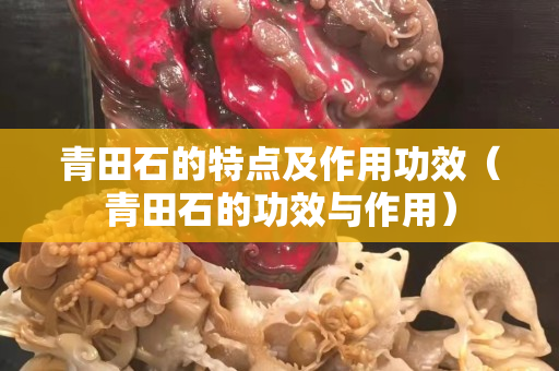 青田石的特點(diǎn)及作用功效（青田石的功效與作用）