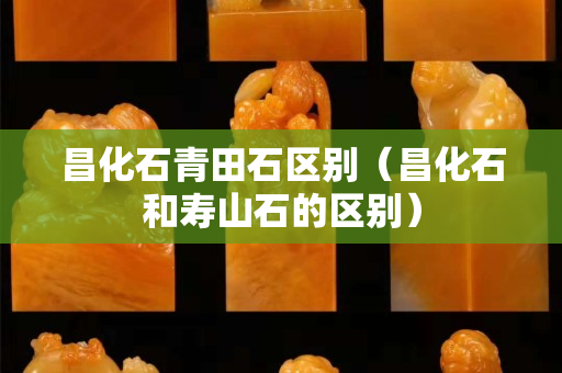 昌化石青田石區別（昌化石和壽山石的區別）
