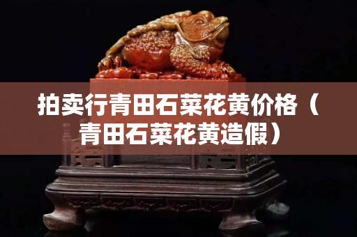 拍賣(mài)行青田石菜花黃價(jià)格（青田石菜花黃造假）