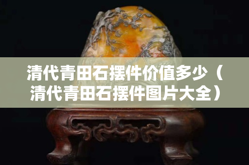 清代青田石擺件價值多少（清代青田石擺件圖片大全）