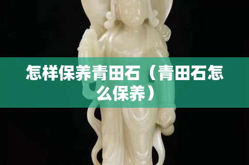 怎樣保養(yǎng)青田石（青田石怎么保養(yǎng)）