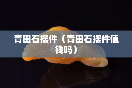 青田石擺件（青田石擺件值錢嗎）