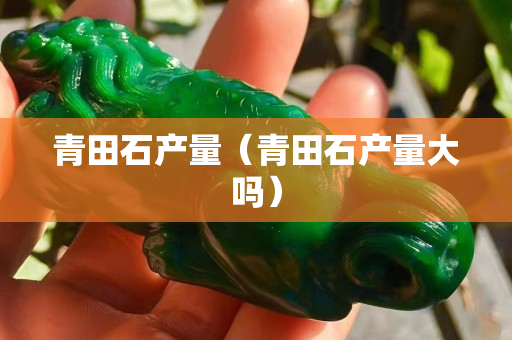 青田石產量（青田石產量大嗎）