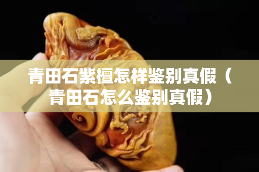 青田石紫檀怎樣鑒別真假（青田石怎么鑒別真假）