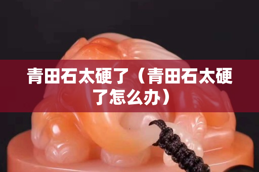 青田石太硬了（青田石太硬了怎么辦）