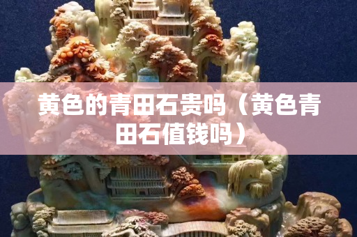 黃色的青田石貴嗎（黃色青田石值錢嗎）