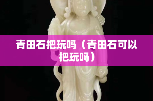青田石把玩嗎（青田石可以把玩嗎）