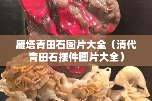 雁塔青田石圖片大全（清代青田石擺件圖片大全）