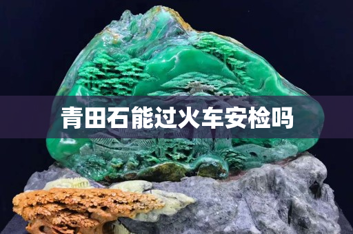 青田石能過火車安檢嗎