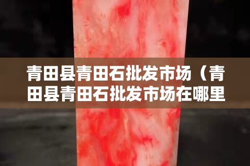 青田縣青田石批發(fā)市場（青田縣青田石批發(fā)市場在哪里）