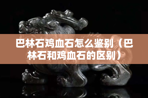 巴林石雞血石怎么鑒別（巴林石和雞血石的區(qū)別）