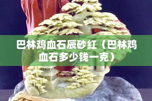 巴林雞血石辰砂紅（巴林雞血石多少錢一克）