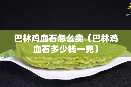 巴林雞血石怎么賣（巴林雞血石多少錢一克）