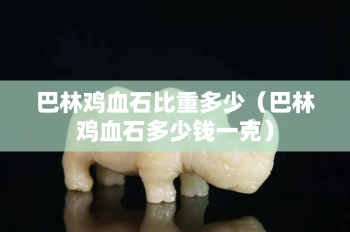 巴林雞血石比重多少（巴林雞血石多少錢(qián)一克）