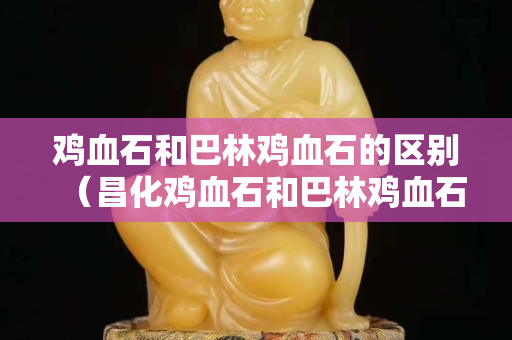 雞血石和巴林雞血石的區別（昌化雞血石和巴林雞血石的區別）