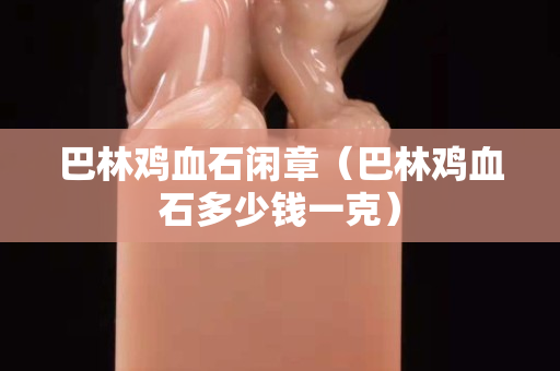 巴林雞血石閑章（巴林雞血石多少錢一克）