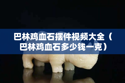 巴林雞血石擺件視頻大全（巴林雞血石多少錢一克）