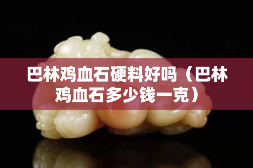 巴林雞血石硬料好嗎（巴林雞血石多少錢一克）