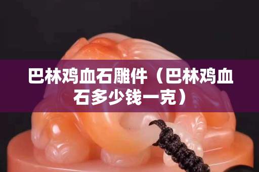 巴林雞血石雕件（巴林雞血石多少錢一克）