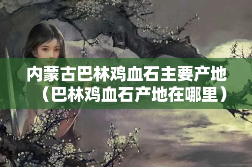 內蒙古巴林雞血石主要產地（巴林雞血石產地在哪里）